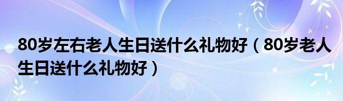 80岁左右老人生日送什么礼物好（80岁老人生日送什么礼物好）