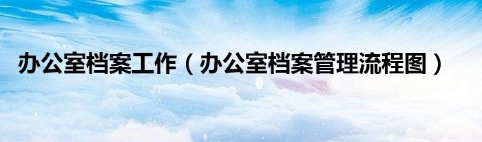 办公室档案工作（办公室档案管理流程图）