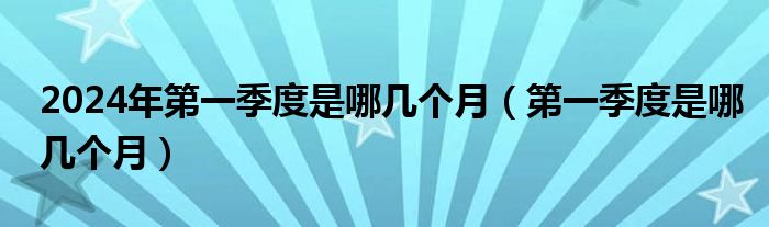 2024年第一季度是哪几个月（第一季度是哪几个月）