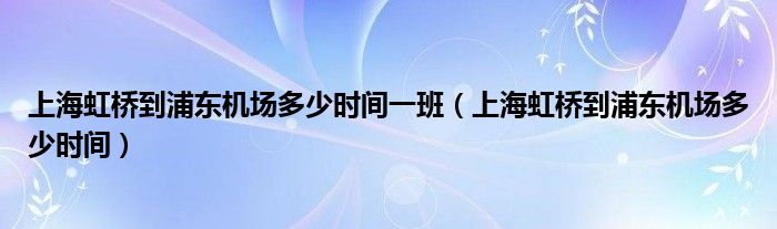 上海虹桥到浦东机场多少时间一班（上海虹桥到浦东机场多少时间）