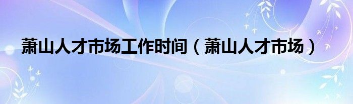 萧山人才市场工作时间（萧山人才市场）