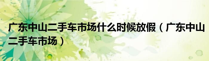 广东中山二手车市场什么时候放假（广东中山二手车市场）