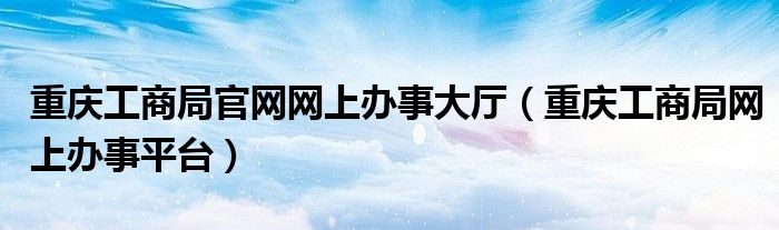 重庆工商局官网网上办事大厅（重庆工商局网上办事平台）