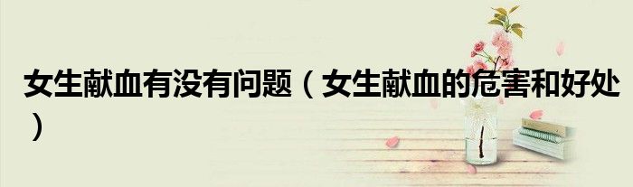 女生献血有没有问题（女生献血的危害和好处）