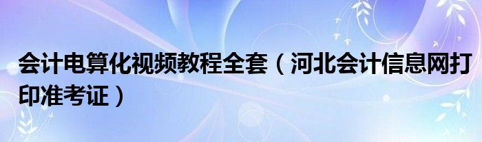 会计电算化视频教程全套（河北会计信息网打印准考证）