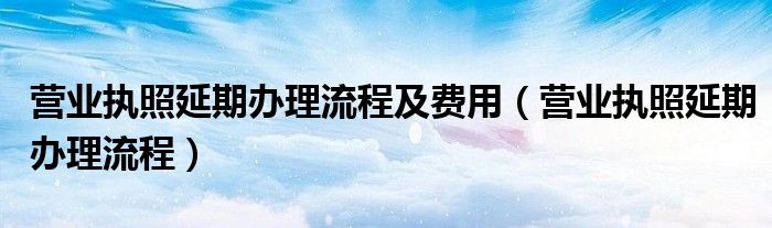 营业执照延期办理流程及费用（营业执照延期办理流程）