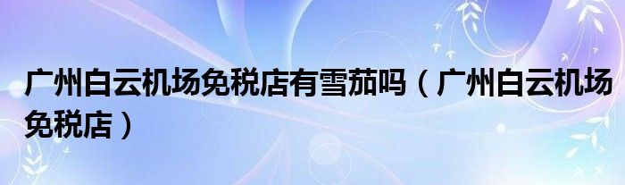 广州白云机场免税店有雪茄吗（广州白云机场免税店）