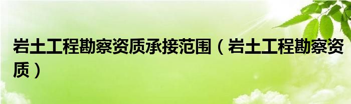 岩土工程勘察资质承接范围（岩土工程勘察资质）