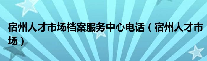 宿州人才市场档案服务中心电话（宿州人才市场）