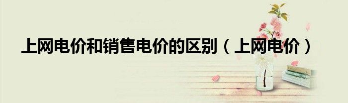 上网电价和销售电价的区别（上网电价）