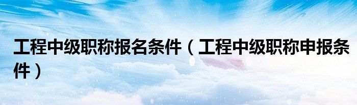 工程中级职称报名条件（工程中级职称申报条件）