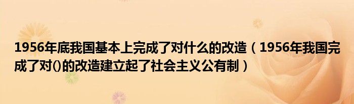 1956年底我国基本上完成了对什么的改造（1956年我国完成了对()的改造建立起了社会主义公有制）