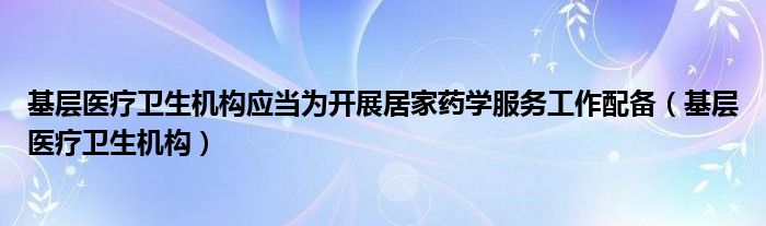 基层医疗卫生机构应当为开展居家药学服务工作配备（基层医疗卫生机构）