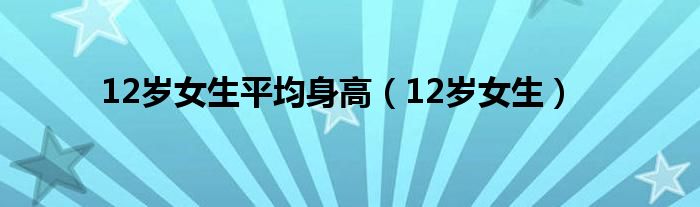 12岁女生平均身高（12岁女生）