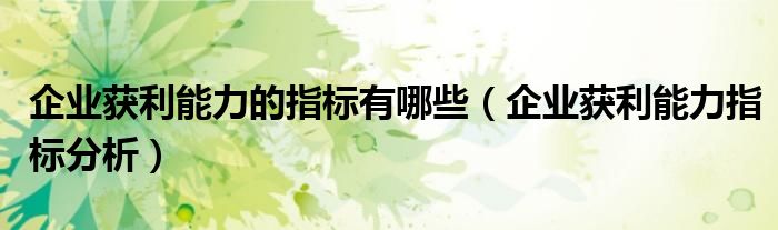 企业获利能力的指标有哪些（企业获利能力指标分析）