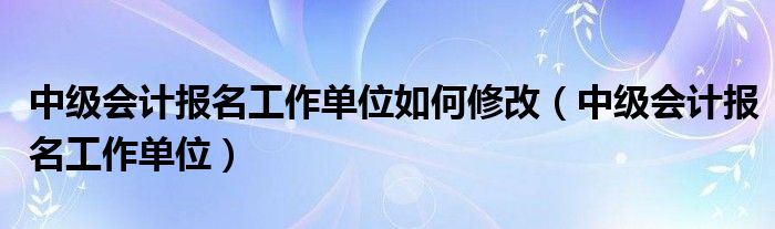 中级会计报名工作单位如何修改（中级会计报名工作单位）