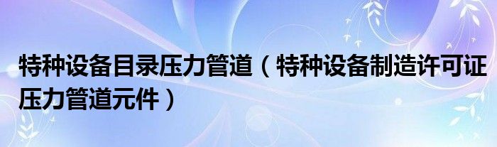 特种设备目录压力管道（特种设备制造许可证压力管道元件）