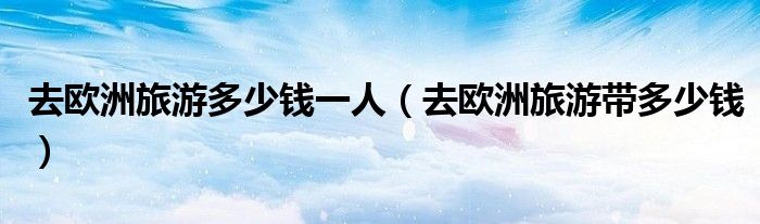 去欧洲旅游多少钱一人（去欧洲旅游带多少钱）