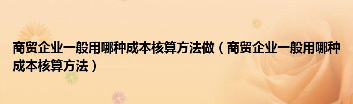 商贸企业一般用哪种成本核算方法做（商贸企业一般用哪种成本核算方法）