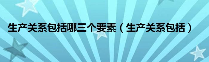 生产关系包括哪三个要素（生产关系包括）