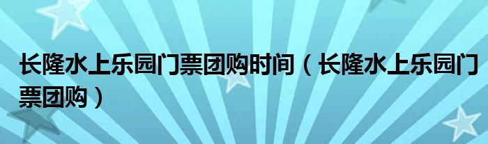 长隆水上乐园门票团购时间（长隆水上乐园门票团购）