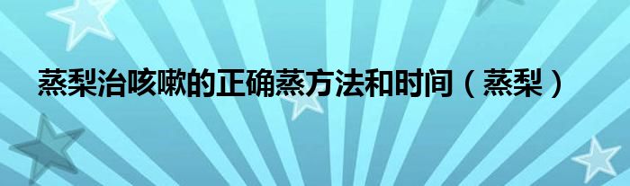 蒸梨治咳嗽的正确蒸方法和时间（蒸梨）