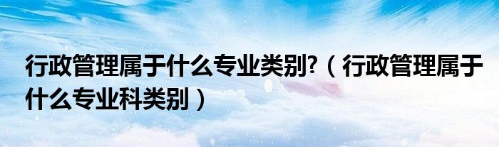行政管理属于什么专业类别?（行政管理属于什么专业科类别）