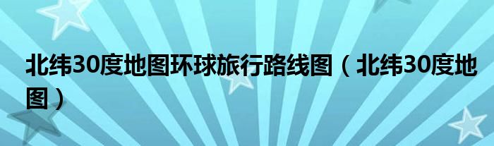 北纬30度地图环球旅行路线图（北纬30度地图）