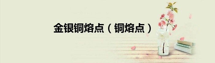 金银铜熔点（铜熔点）