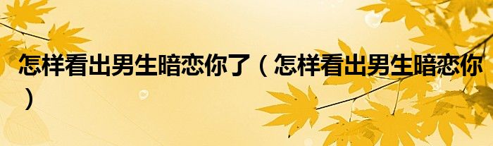 怎样看出男生暗恋你了（怎样看出男生暗恋你）