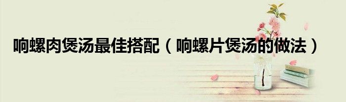 响螺肉煲汤最佳搭配（响螺片煲汤的做法）