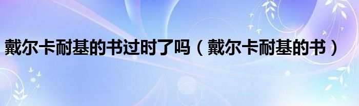戴尔卡耐基的书过时了吗（戴尔卡耐基的书）