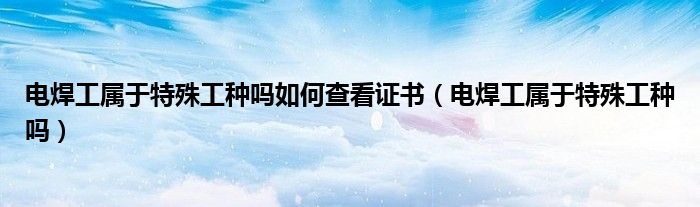 电焊工属于特殊工种吗如何查看证书（电焊工属于特殊工种吗）