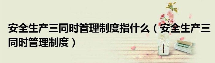 安全生产三同时管理制度指什么（安全生产三同时管理制度）