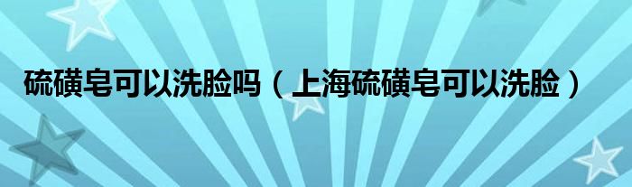 硫磺皂可以洗脸吗（上海硫磺皂可以洗脸）