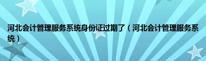 河北会计管理服务系统身份证过期了（河北会计管理服务系统）