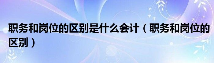 职务和岗位的区别是什么会计（职务和岗位的区别）
