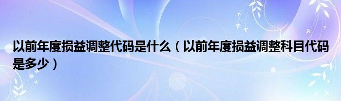 以前年度损益调整代码是什么（以前年度损益调整科目代码是多少）