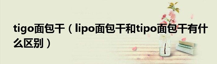 tigo面包干（lipo面包干和tipo面包干有什么区别）