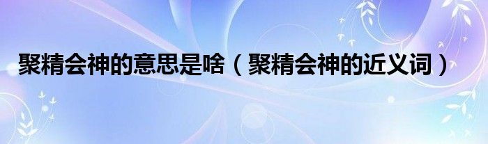 聚精会神的意思是啥（聚精会神的近义词）