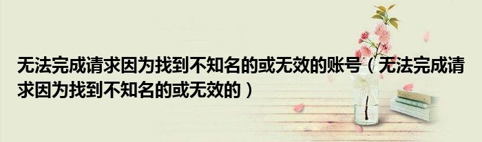 无法完成请求因为找到不知名的或无效的账号（无法完成请求因为找到不知名的或无效的）