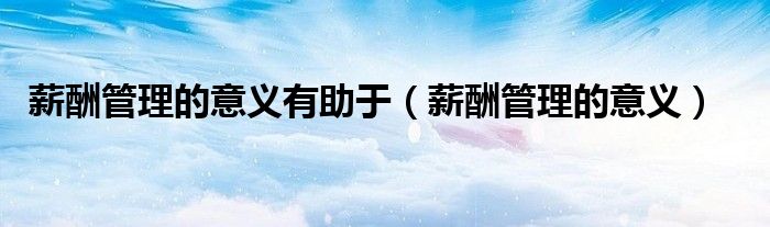 薪酬管理的意义有助于（薪酬管理的意义）