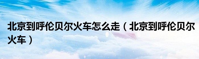北京到呼伦贝尔火车怎么走（北京到呼伦贝尔火车）