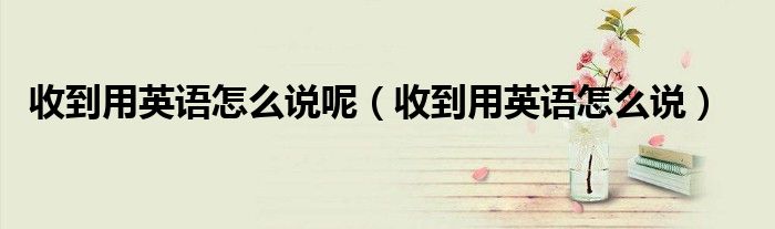 收到用英语怎么说呢（收到用英语怎么说）