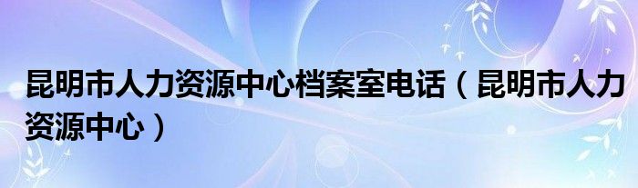 昆明市人力资源中心档案室电话（昆明市人力资源中心）