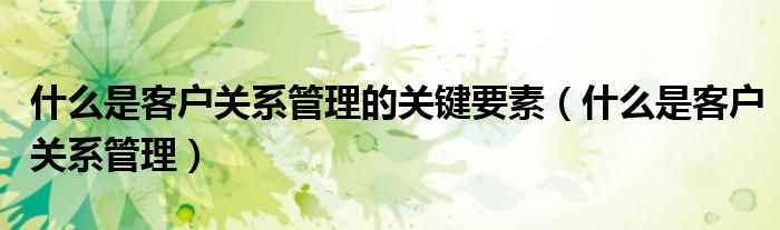 什么是客户关系管理的关键要素（什么是客户关系管理）