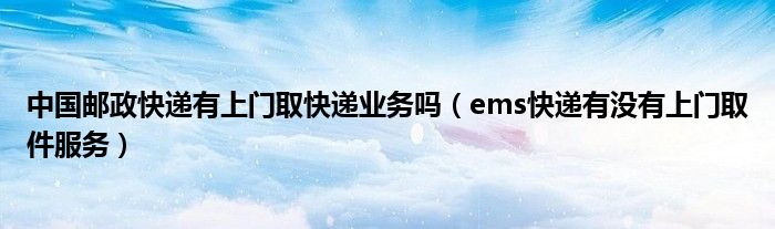 中国邮政快递有上门取快递业务吗（ems快递有没有上门取件服务）