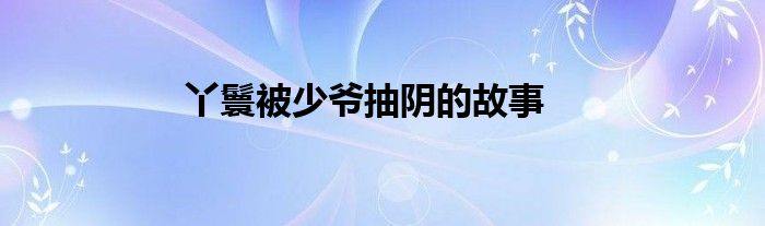 丫鬟被少爷抽阴的故事