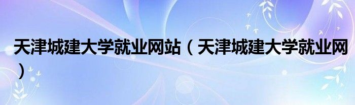 天津城建大学就业网站（天津城建大学就业网）
