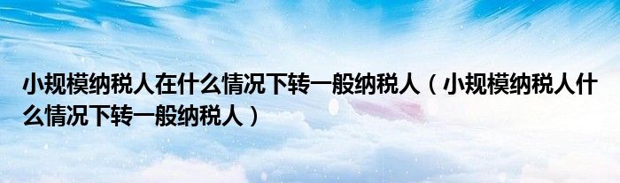 小规模纳税人在什么情况下转一般纳税人（小规模纳税人什么情况下转一般纳税人）